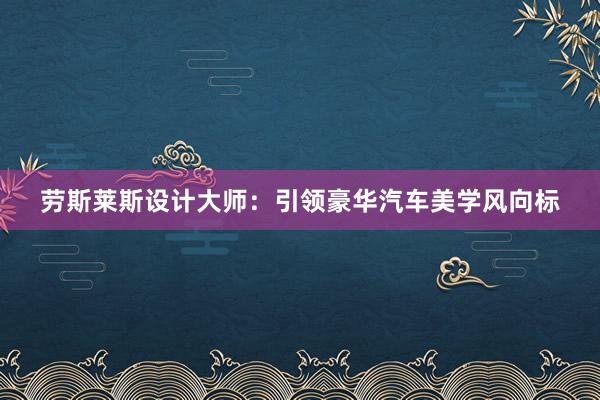 劳斯莱斯设计大师：引领豪华汽车美学风向标